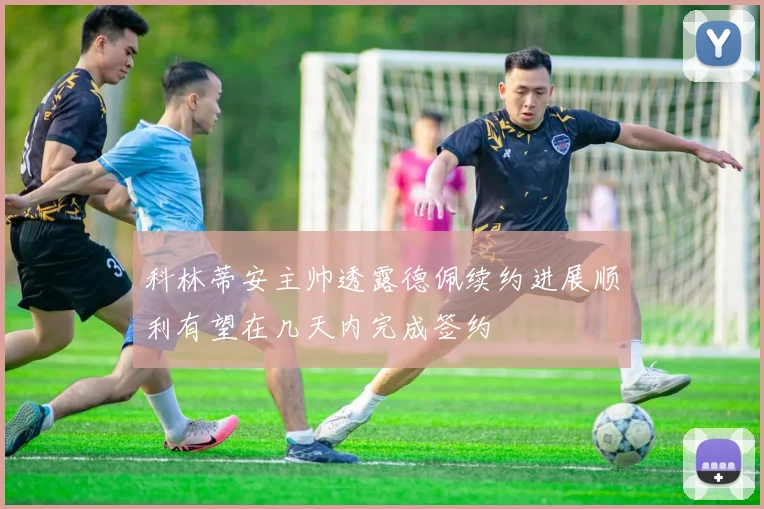 科林蒂安主帅透露德佩续约进展顺利有望在几天内完成签约