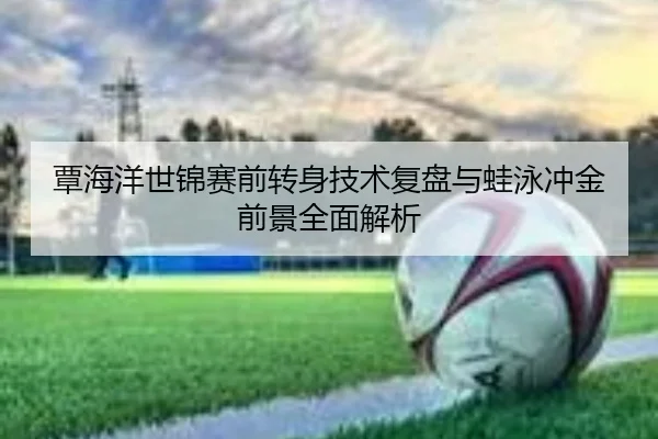 覃海洋世锦赛前转身技术复盘与蛙泳冲金前景全面解析